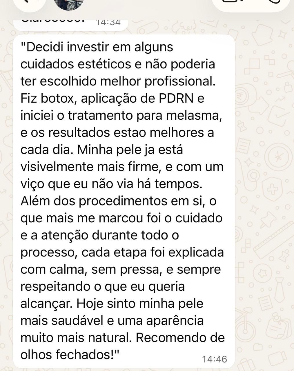 Print de depoimento: “Decidi investir em alguns cuidados estéticos e não poderia ter escolhido melhor profissional. Fiz botox, aplicação de PDRN e iniciei o tratamento para melasma, e os resultados estão melhores a cada dia. Minha pele já está visivelmente mais firme, e com um viço que eu não via há tempos. Além dos procedimentos em si, o que mais me marcou foi o cuidado e a atenção durante todo o processo, cada etapa foi explicada com calma, sem pressa, e sempre respeitando o que eu queria alcançar. Hoje sinto minha pele mais saudável e uma aparência muito mais natural. Recomendo de olhos fechados!”