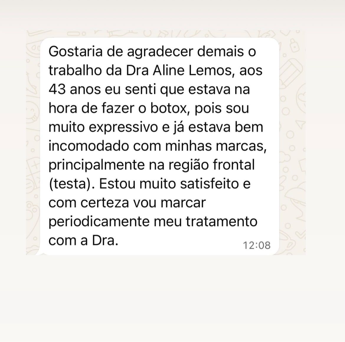 Print de depoimento: “Gostaria de agradecer demais o trabalho da Dra Aline Lemos, aos 43 anos eu senti que estava na hora de fazer o botox, pois sou muito expressivo e já estava bem incomodado com minhas marcas, principalmente na região frontal (testa). Estou muito satisfeito e com certeza vou marcar periodicamente meu tratamento com a Dra.”